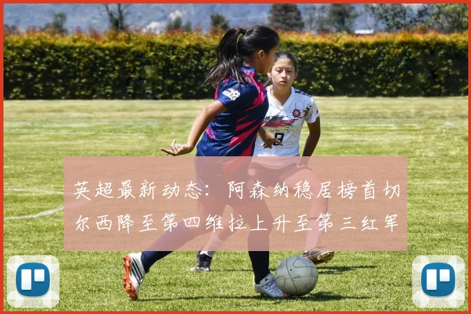 英超最新动态：阿森纳稳居榜首切尔西降至第四维拉上升至第三红军继续第八