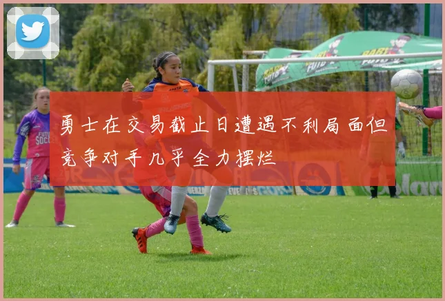 勇士在交易截止日遭遇不利局面但竞争对手几乎全力摆烂