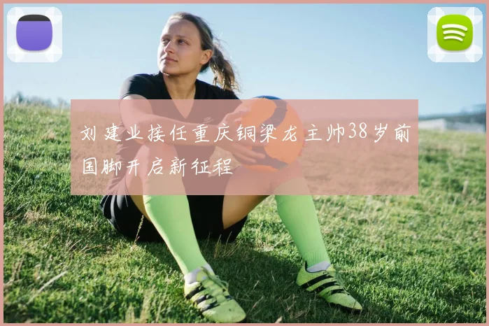 刘建业接任重庆铜梁龙主帅38岁前国脚开启新征程