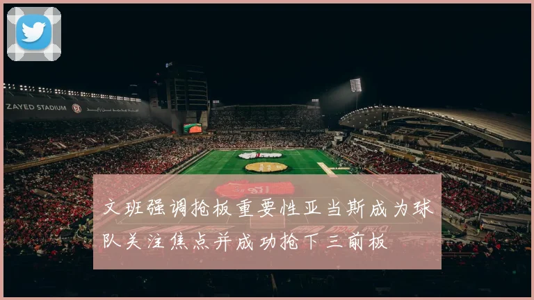 文班强调抢板重要性亚当斯成为球队关注焦点并成功抢下三前板