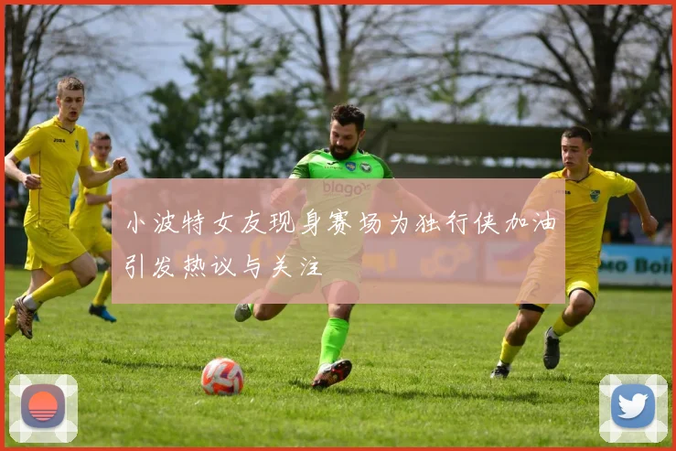 小波特女友现身赛场为独行侠加油引发热议与关注