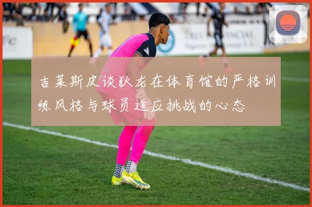 吉莱斯皮谈狄龙在体育馆的严格训练风格与球员适应挑战的心态