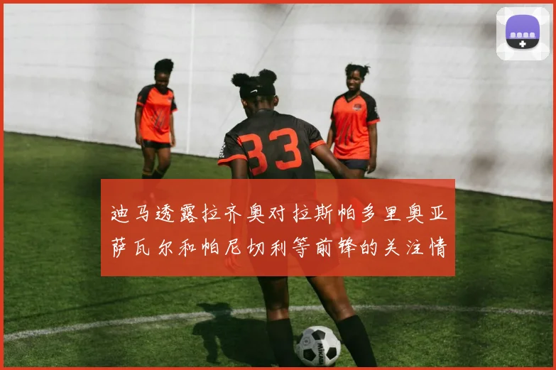 迪马透露拉齐奥对拉斯帕多里奥亚萨瓦尔和帕尼切利等前锋的关注情况