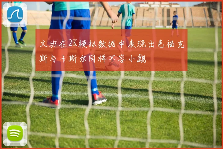 文班在2K模拟数据中表现出色福克斯与卡斯尔同样不容小觑
