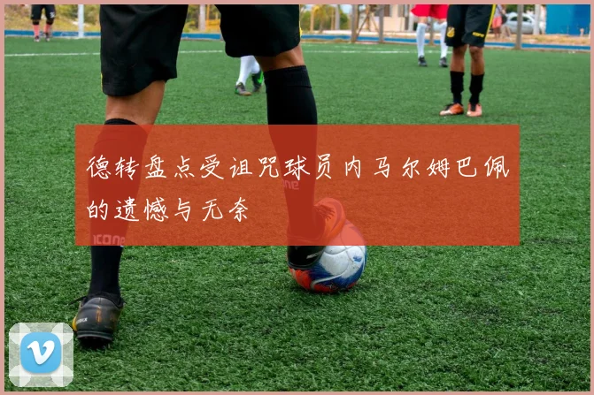 德转盘点受诅咒球员内马尔姆巴佩的遗憾与无奈