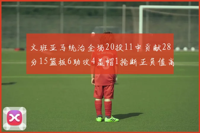 文班亚马统治全场20投11中贡献28分15篮板6助攻4盖帽1抢断正负值高达32