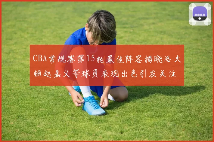 CBA常规赛第15轮最佳阵容揭晓洛夫顿赵嘉义等球员表现出色引发关注