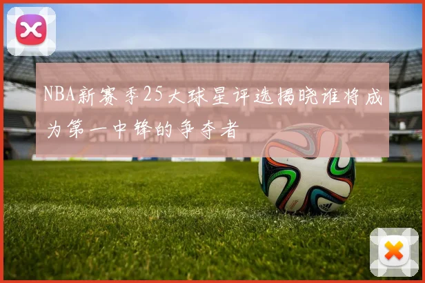 NBA新赛季25大球星评选揭晓谁将成为第一中锋的争夺者