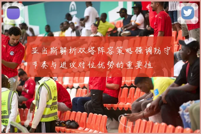 亚当斯解析双塔阵容策略强调防守节奏与进攻对位优势的重要性