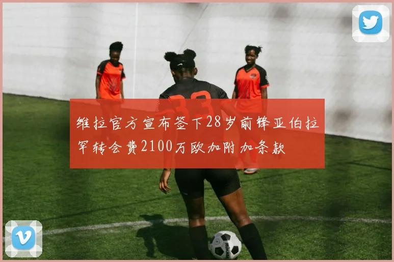 维拉官方宣布签下28岁前锋亚伯拉罕转会费2100万欧加附加条款