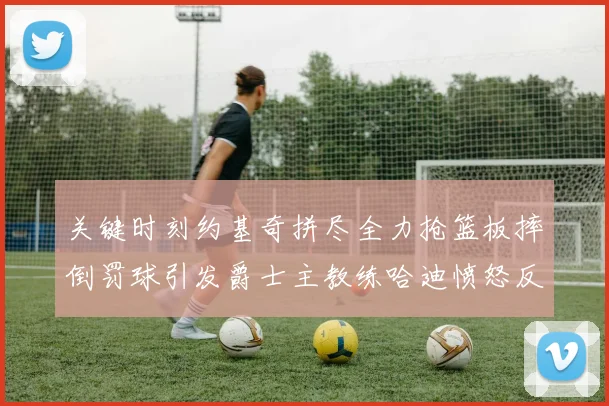 关键时刻约基奇拼尽全力抢篮板摔倒罚球引发爵士主教练哈迪愤怒反应