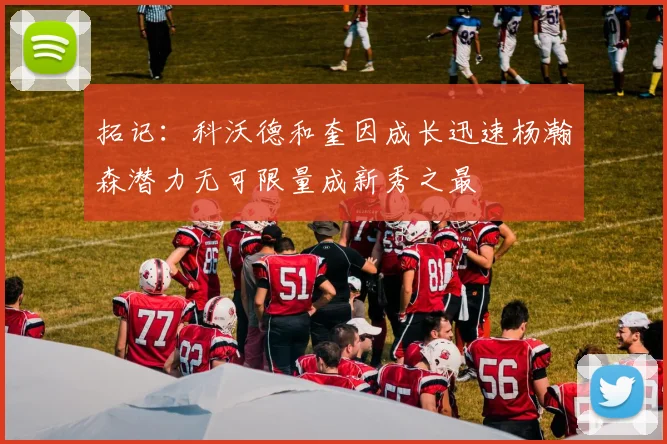 拓记：科沃德和奎因成长迅速杨瀚森潜力无可限量成新秀之最