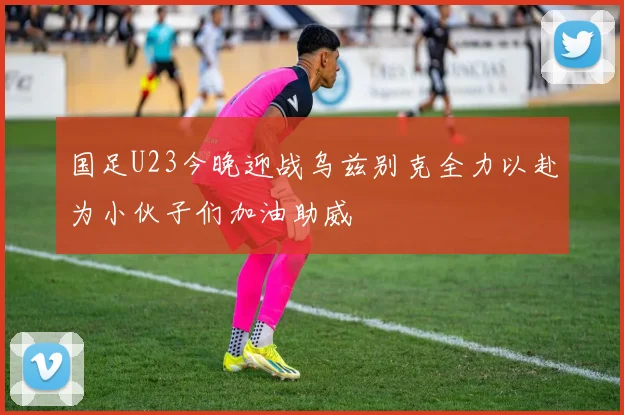 国足U23今晚迎战乌兹别克全力以赴为小伙子们加油助威