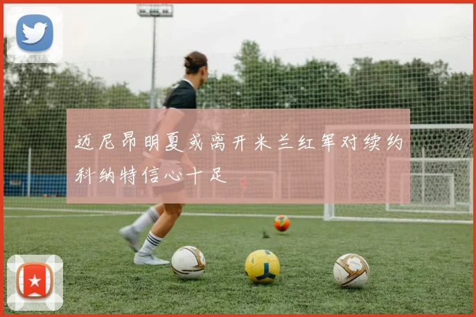 迈尼昂明夏或离开米兰红军对续约科纳特信心十足
