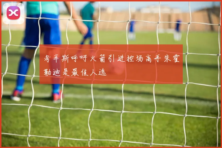 考辛斯呼吁火箭引进控场高手朱霍勒迪是最佳人选