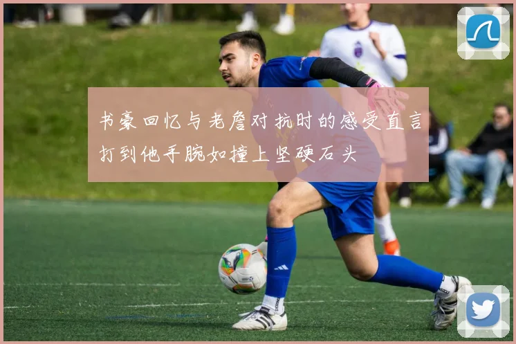 书豪回忆与老詹对抗时的感受直言打到他手腕如撞上坚硬石头