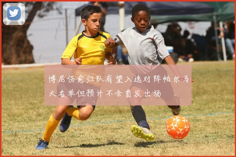 博尼伤愈归队有望入选对阵帕尔马大名单但预计不会首发出场