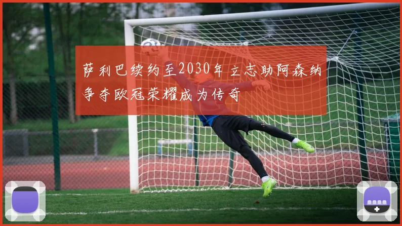 萨利巴续约至2030年立志助阿森纳争夺欧冠荣耀成为传奇