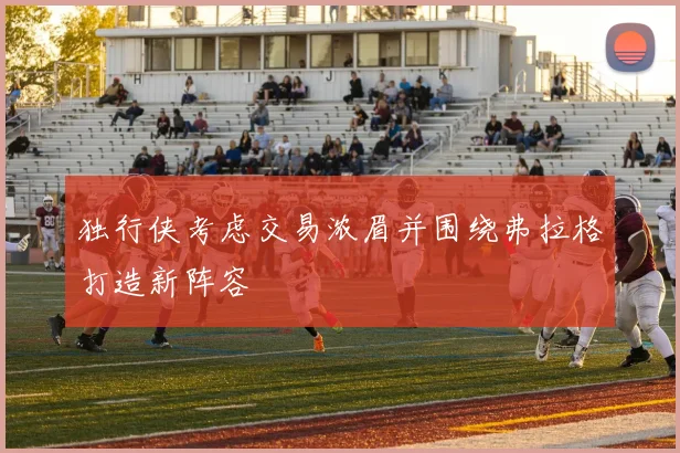 独行侠考虑交易浓眉并围绕弗拉格打造新阵容