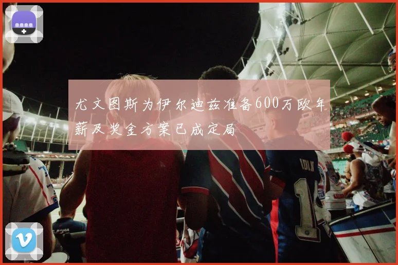 尤文图斯为伊尔迪兹准备600万欧年薪及奖金方案已成定局