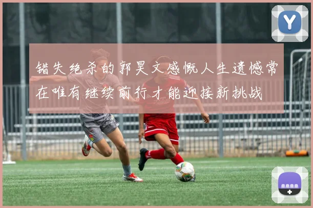 错失绝杀的郭昊文感慨人生遗憾常在唯有继续前行才能迎接新挑战