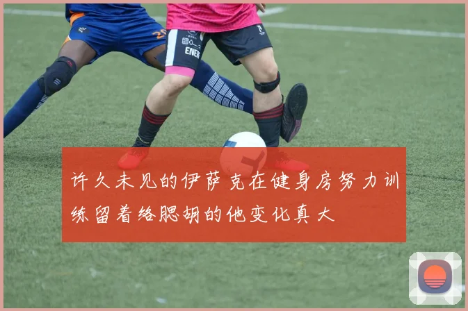 许久未见的伊萨克在健身房努力训练留着络腮胡的他变化真大