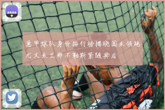 意甲球队身价排行榜揭晓国米领跑尤文米兰那不勒斯紧随其后