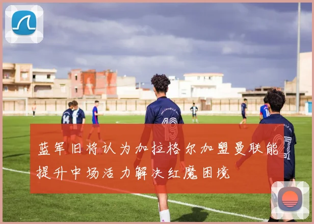 蓝军旧将认为加拉格尔加盟曼联能提升中场活力解决红魔困境