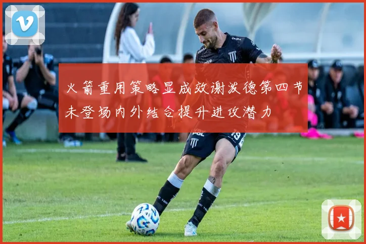 火箭重用策略显成效谢泼德第四节未登场内外结合提升进攻潜力