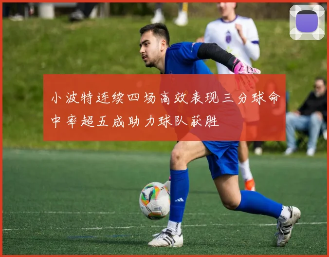 小波特连续四场高效表现三分球命中率超五成助力球队获胜