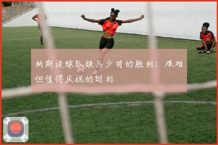 纳斯谈球队缺兵少将的胜利：艰难但值得庆祝的时刻