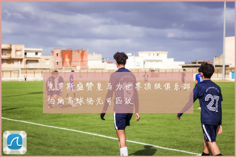 克罗斯盛赞皇马为世界顶级俱乐部伯纳乌球场无可匹敌